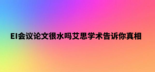 EI会议论文很水吗艾思学术告诉你真相