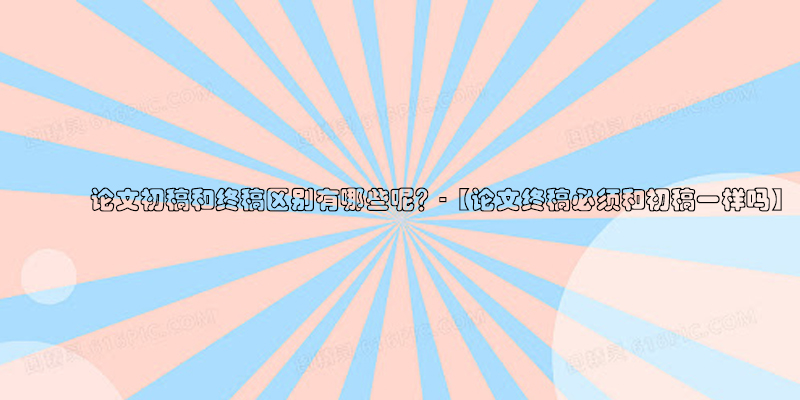 ​论文初稿和终稿区别有哪些呢？-【论文终稿必须和初稿一样吗】