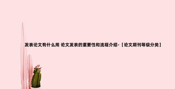 发表论文有什么用 论文发表的重要性和流程介绍-【论文期刊等级分类】.jpg