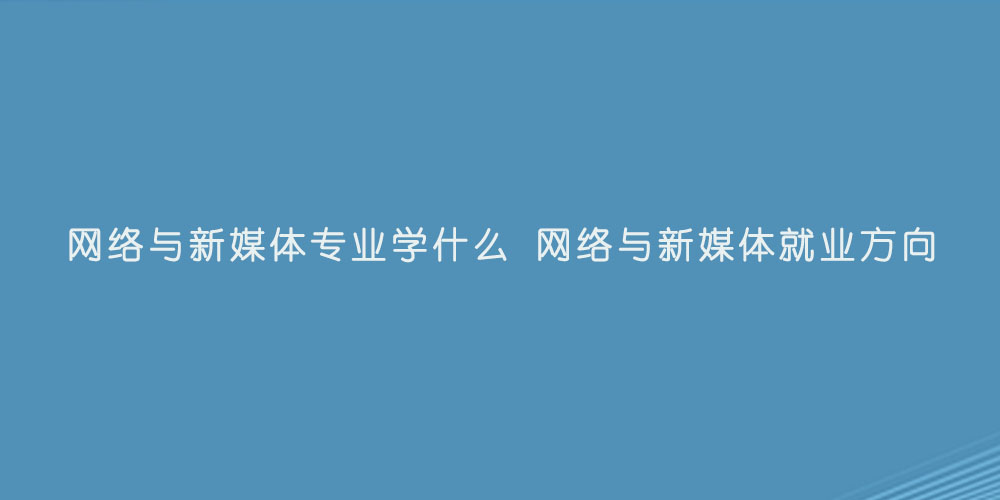 网络与新媒体专业学什么 网络与新媒体就业方向.jpg