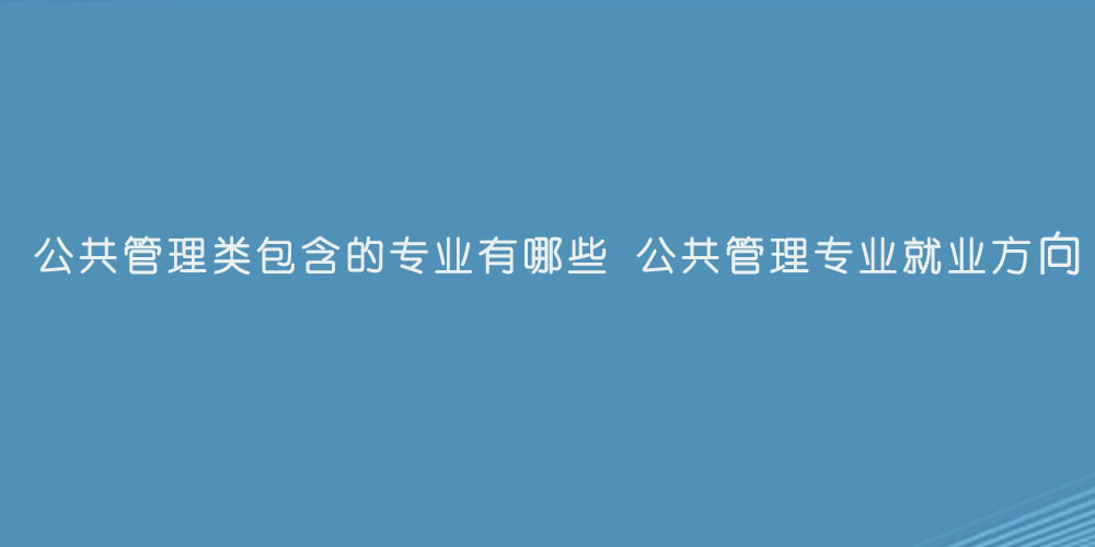 公共管理类包含的专业有哪些 公共管理专业就业方向.jpg